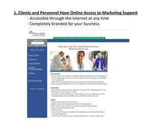1. Clients and Personnel Have Online Access to Marketing Support - Accessible through the internet at any time - Completely branded for your business 