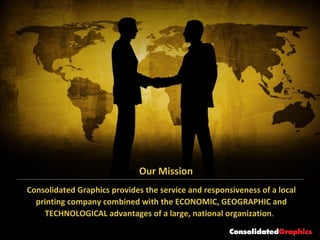 Consolidated Graphics provides the service and responsiveness of a local printing company combined with the ECONOMIC, GEOGRAPHIC and TECHNOLOGICAL advantages of a large, national organization .  Our Mission 