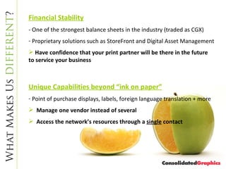 Financial Stability - One of the strongest balance sheets in the industry (traded as CGX) Proprietary solutions such as StoreFront and Digital Asset Management Have confidence that your print partner will be there in the future to service your business Unique Capabilities beyond “ink on paper” Point of purchase displays, labels, foreign language translation + more Manage one vendor instead of several Access the network’s resources through a  single  contact 