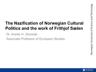 The Nazification of Norwegian Cultural
Politics and the work of Frithjof Sælen
Dr. Anette H. Storeide
Associate Professor of European Studies
 