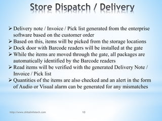 Delivery note / Invoice / Pick list generated from the enterprise
software based on the customer order
Based on this, items will be picked from the storage locations
Dock door with Barcode readers will be installed at the gate
While the items are moved through the gate, all packages are
automatically identified by the Barcode readers
Read items will be verified with the generated Delivery Note /
Invoice / Pick list
Quantities of the items are also checked and an alert in the form
of Audio or Visual alarm can be generated for any mismatches
http://www.shitalinfotech.com 10
 