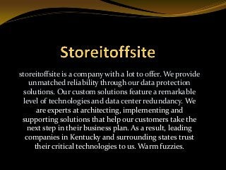 storeitoffsite is a company with a lot to offer. We provide
unmatched reliability through our data protection
solutions. Our custom solutions feature a remarkable
level of technologies and data center redundancy. We
are experts at architecting, implementing and
supporting solutions that help our customers take the
next step in their business plan. As a result, leading
companies in Kentucky and surrounding states trust
their critical technologies to us. Warm fuzzies.
 