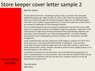 Store keeper cover letter sample 2
Dear Mr Jackson

Cover letter
sample

The job advertisement for a Storekeeper position that you posted in the newspaper
â€œWichita Express,â€• dated, October 25, 2013, is like a fresh morning breeze that
enters your bedroom though the windows and gently wakes you up. Reading this good
news with a cup of coffee is a great experience. As I want this experience to last forever, I
am sending this application for the Storekeeper position.
This is an exciting opportunity, and I wanted my application to be the first on your table.
Hence I on my personal computer immediately to type this application. I have been in the
retail industry for eight years and have performed all key responsibilities diligently and
accurately. I have mastered the art of store-keeping perfectly. I can handle complete
administrative duties, bookkeeping, promotion activities, site maintenance, and staff
management.
I have a leadership flair and have supervised a staff ranging in numbers from 20 to 70. In
these many years, I have hired and fired hundreds of employees. I have also been
conducting training for staff and taught them how to deal with customers, attend their
needs and solve their queries, maintain cleanliness inside the store, display products in an
attractive fashion on the shelves, etc.
I would like to tell and prove you what more I can do for ABC Departmental Store. For
that, a meeting between us is very essential. If you could call me at (999) 872 0072 during
lunchtime, we can decide on the time and day of our meeting. Thank you for the job
advertisement and your time.
Yours sincerely
Mark Dixon

 