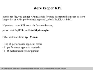 store keeper KPI 
In this ppt file, you can ref KPI materials for store keeper position such as store 
keeper list of KPIs, performance appraisal, job skills, KRAs, BSC… 
If you need more KPI materials for store keeper, 
please visit: kpi123.com/list-of-kpi-samples 
Other materials from kpi123.com 
• Top 28 performance appraisal forms 
• 11 performance appraisal methods 
• 1125 performance review phrases 
Top materials: top sales KPIs, Top 28 performance appraisal forms, 11 performance appraisal methods 
Interview questions and answers – free download/ pdf and ppt file 
 