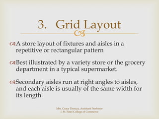 
A store layout of fixtures and aisles in a
repetitive or rectangular pattern
Best illustrated by a variety store or the grocery
department in a typical supermarket.
Secondary aisles run at right angles to aisles,
and each aisle is usually of the same width for
its length.
3. Grid Layout
Mrs. Gracy Dsouza, Assistant Professor
J. M. Patel College of Commerce
 