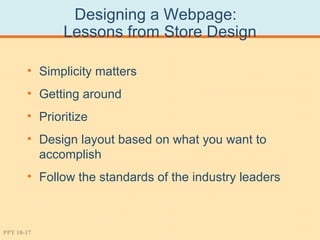 Designing a Webpage:
              Lessons from Store Design

       • Simplicity matters
       • Getting around
       • Prioritize
       • Design layout based on what you want to
         accomplish
       • Follow the standards of the industry leaders



PPT 18-17
 