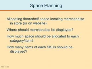 Space Planning

      Allocating floor/shelf space locating merchandise
        in store (or on website)
      Where should merchandise be displayed?
      How much space should be allocated to each
       category/item?
      How many items of each SKUs should be
       displayed?



PPT 18-18
 