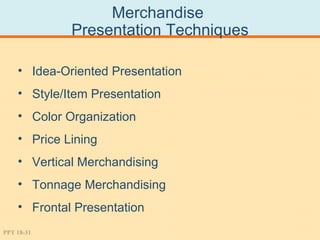 Merchandise
             Presentation Techniques

    • Idea-Oriented Presentation
    • Style/Item Presentation
    • Color Organization
    • Price Lining
    • Vertical Merchandising
    • Tonnage Merchandising
    • Frontal Presentation
PPT 18-31
 