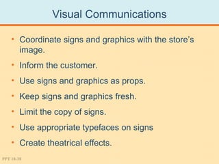 Visual Communications

    • Coordinate signs and graphics with the store’s
      image.
    • Inform the customer.
    • Use signs and graphics as props.
    • Keep signs and graphics fresh.
    • Limit the copy of signs.
    • Use appropriate typefaces on signs
    • Create theatrical effects.
PPT 18-38
 