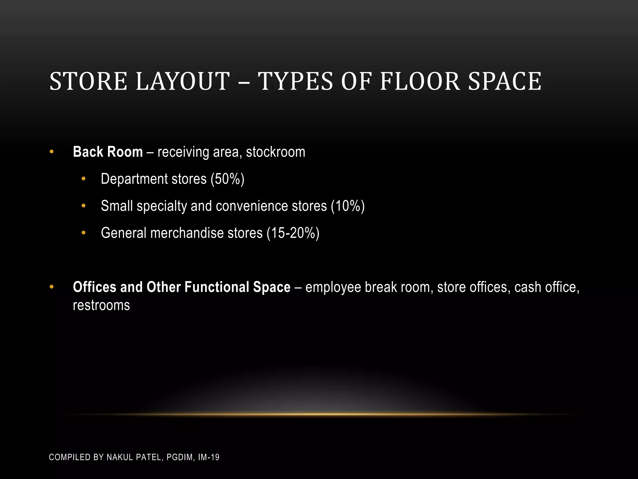 STORE LAYOUT – TYPES OF FLOOR SPACE

•    Back Room – receiving area, stockroom
       • Department stores (50%)
       • Small specialty and convenience stores (10%)
       • General merchandise stores (15-20%)


•    Offices and Other Functional Space – employee break room, store offices, cash office,
     restrooms




COMPILED BY NAKUL PATEL, PGDIM, IM -19
 