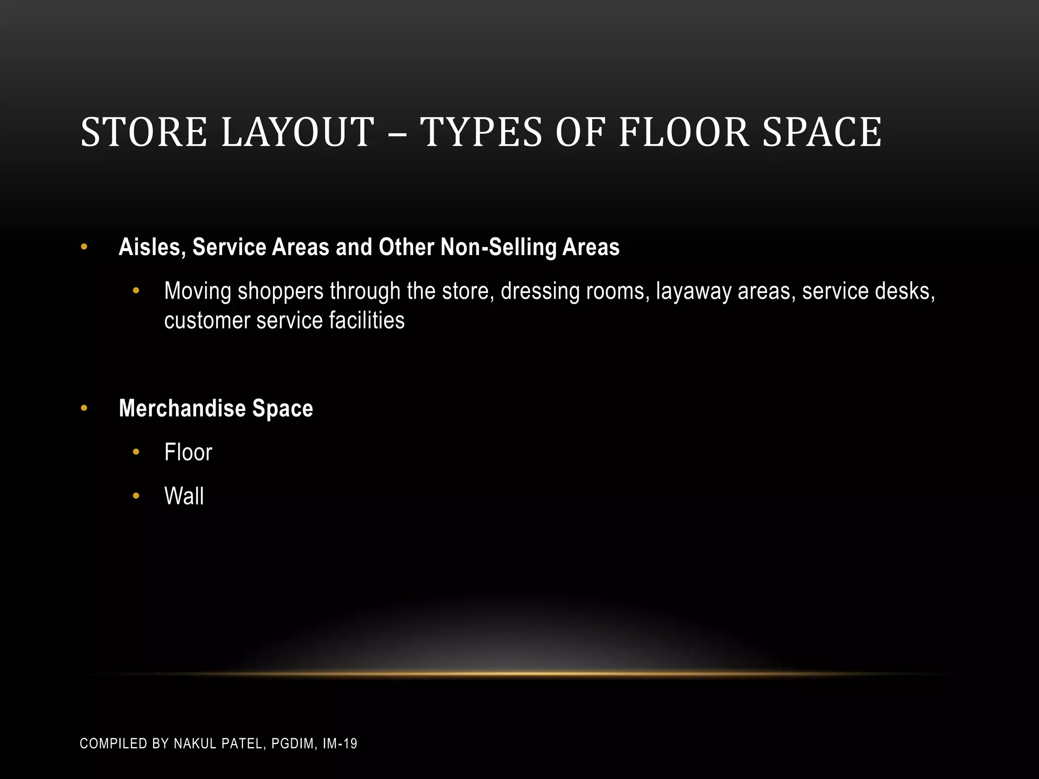 STORE LAYOUT – TYPES OF FLOOR SPACE

•    Aisles, Service Areas and Other Non-Selling Areas
       • Moving shoppers through the store, dressing rooms, layaway areas, service desks,
         customer service facilities


•    Merchandise Space
       • Floor
       • Wall




COMPILED BY NAKUL PATEL, PGDIM, IM -19
 