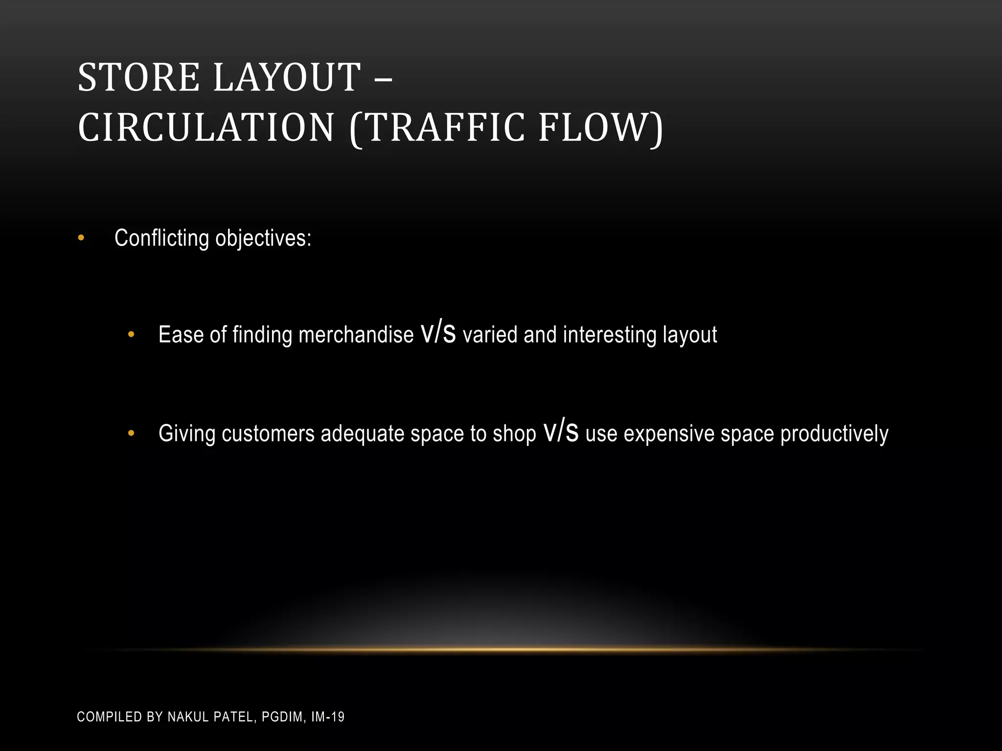 STORE LAYOUT –
CIRCULATION (TRAFFIC FLOW)

•    Conflicting objectives:



       • Ease of finding merchandise v/s varied and interesting layout



       • Giving customers adequate space to shop v/s use expensive space productively




COMPILED BY NAKUL PATEL, PGDIM, IM -19
 