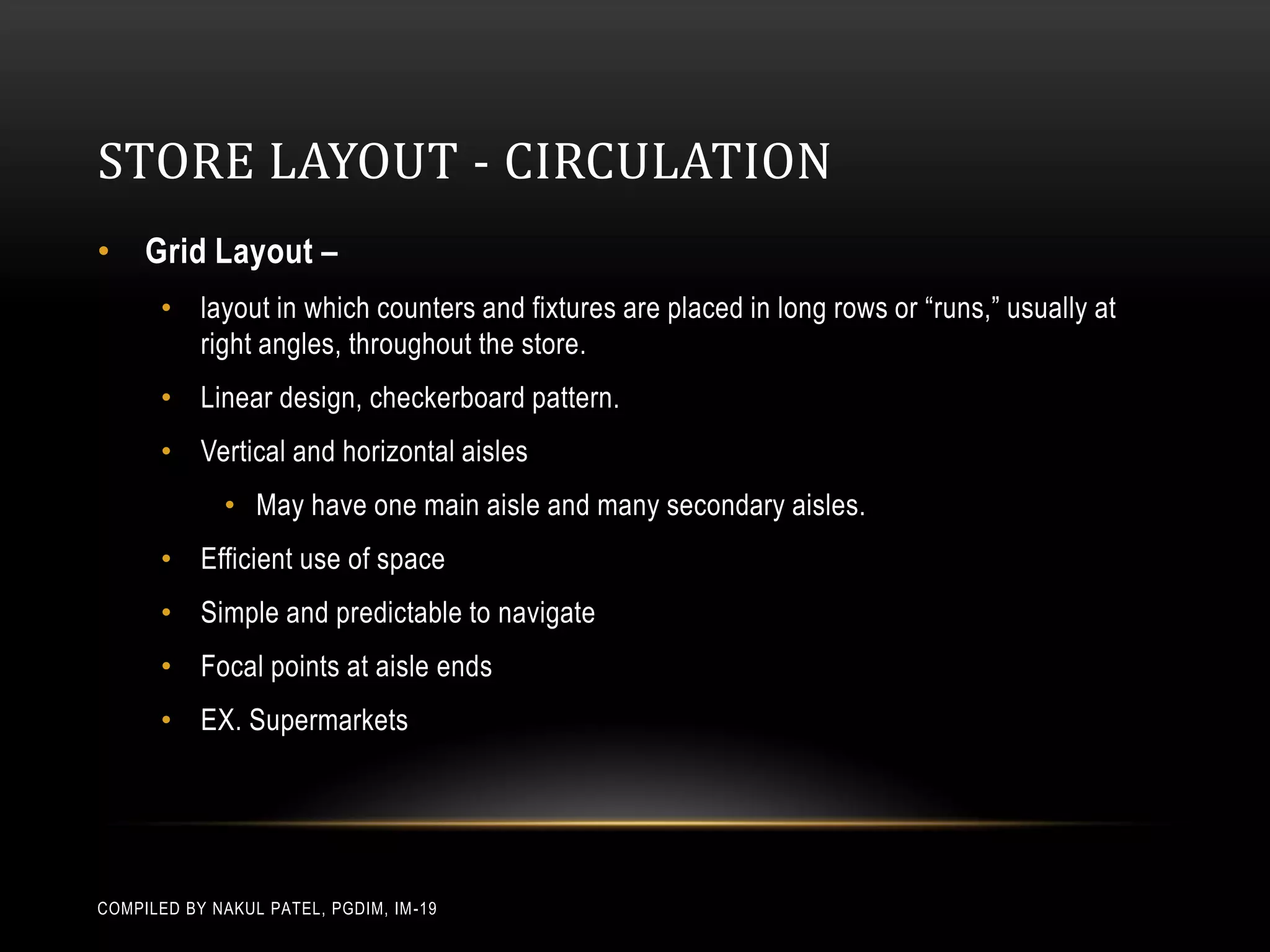 STORE LAYOUT - CIRCULATION
• Grid Layout –
       • layout in which counters and fixtures are placed in long rows or “runs,” usually at
         right angles, throughout the store.
       • Linear design, checkerboard pattern.
       • Vertical and horizontal aisles
              • May have one main aisle and many secondary aisles.
       • Efficient use of space
       • Simple and predictable to navigate
       • Focal points at aisle ends
       • EX. Supermarkets




COMPILED BY NAKUL PATEL, PGDIM, IM -19
 