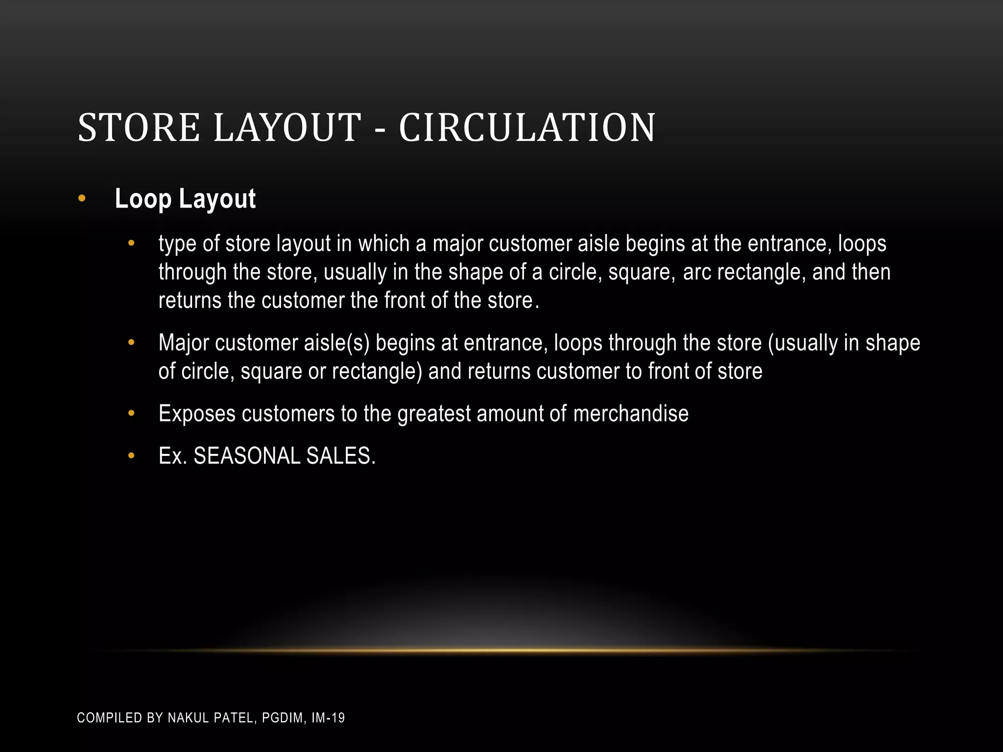 STORE LAYOUT - CIRCULATION
• Loop Layout
       • type of store layout in which a major customer aisle begins at the entrance, loops
         through the store, usually in the shape of a circle, square, arc rectangle, and then
         returns the customer the front of the store.
       • Major customer aisle(s) begins at entrance, loops through the store (usually in shape
         of circle, square or rectangle) and returns customer to front of store
       • Exposes customers to the greatest amount of merchandise
       • Ex. SEASONAL SALES.




COMPILED BY NAKUL PATEL, PGDIM, IM -19
 