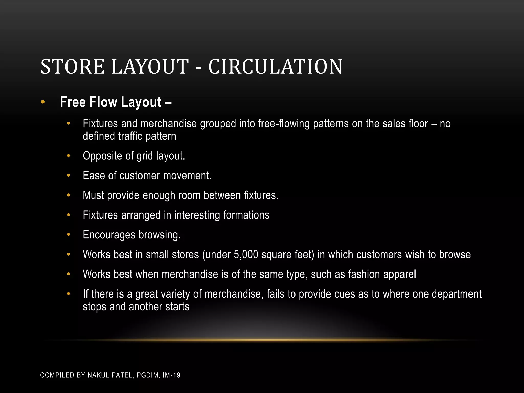 STORE LAYOUT - CIRCULATION
• Free Flow Layout –
       •   Fixtures and merchandise grouped into free-flowing patterns on the sales floor – no
           defined traffic pattern
       •   Opposite of grid layout.
       •   Ease of customer movement.
       •   Must provide enough room between fixtures.
       •   Fixtures arranged in interesting formations
       •   Encourages browsing.
       •   Works best in small stores (under 5,000 square feet) in which customers wish to browse
       •   Works best when merchandise is of the same type, such as fashion apparel
       •   If there is a great variety of merchandise, fails to provide cues as to where one department
           stops and another starts




COMPILED BY NAKUL PATEL, PGDIM, IM -19
 