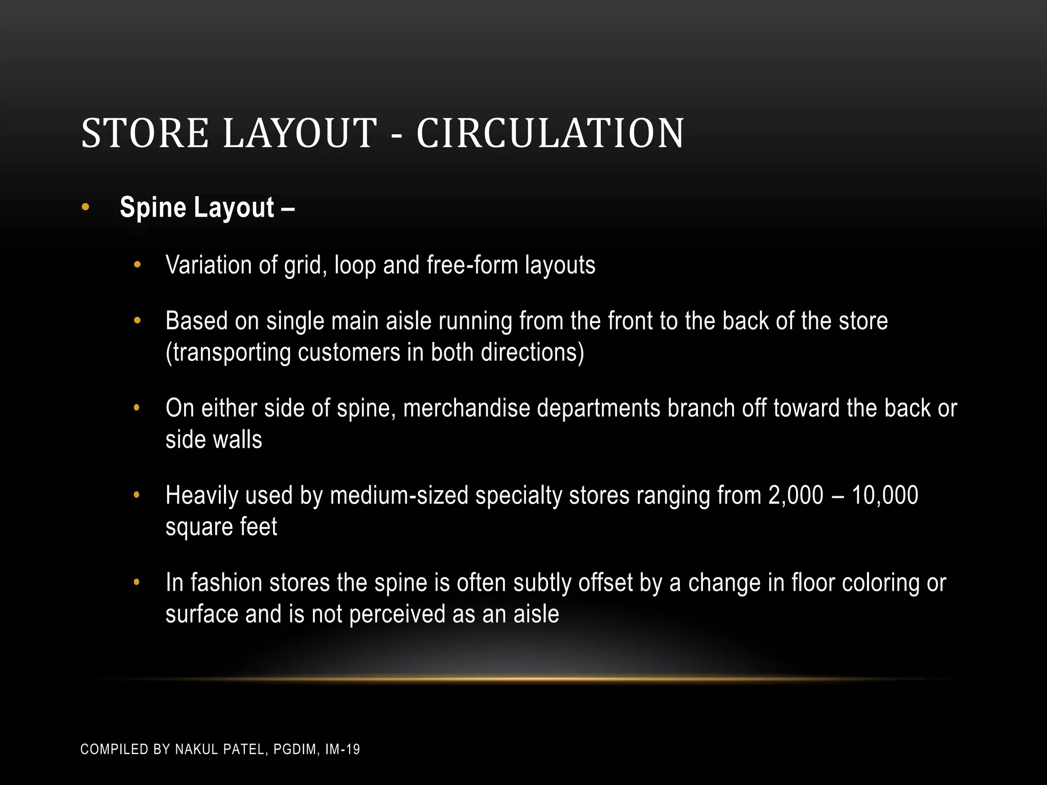 STORE LAYOUT - CIRCULATION
• Spine Layout –
       • Variation of grid, loop and free-form layouts

       • Based on single main aisle running from the front to the back of the store
         (transporting customers in both directions)

       • On either side of spine, merchandise departments branch off toward the back or
         side walls

       • Heavily used by medium-sized specialty stores ranging from 2,000 – 10,000
         square feet

       • In fashion stores the spine is often subtly offset by a change in floor coloring or
         surface and is not perceived as an aisle




COMPILED BY NAKUL PATEL, PGDIM, IM -19
 