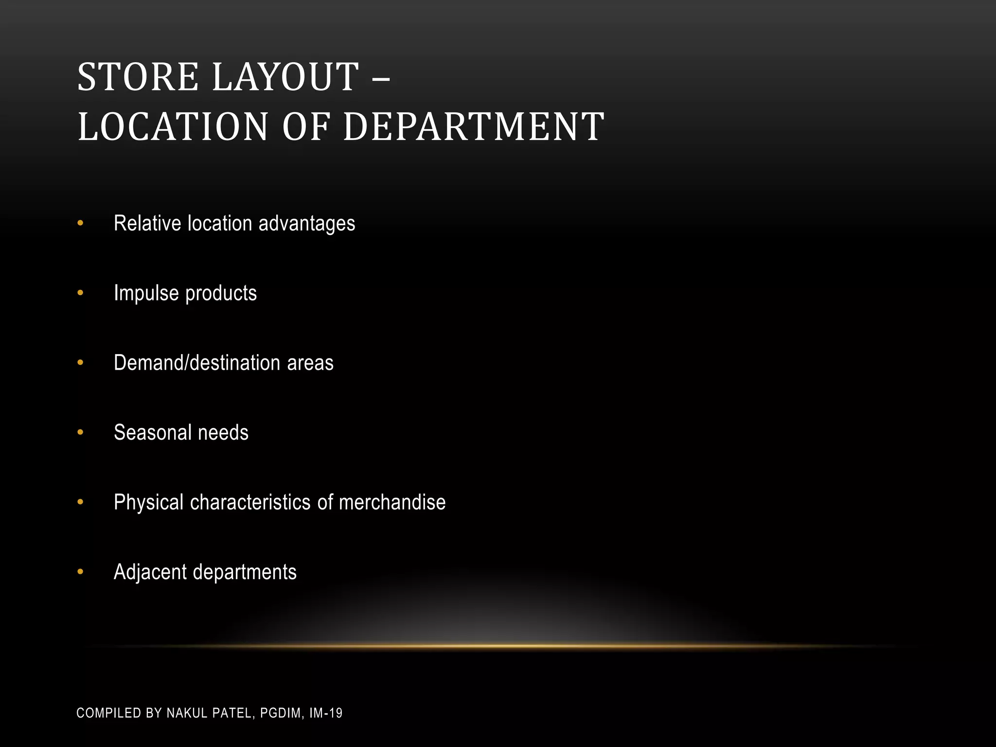 STORE LAYOUT –
LOCATION OF DEPARTMENT

•    Relative location advantages


•    Impulse products


•    Demand/destination areas


•    Seasonal needs


•    Physical characteristics of merchandise


•    Adjacent departments




COMPILED BY NAKUL PATEL, PGDIM, IM -19
 