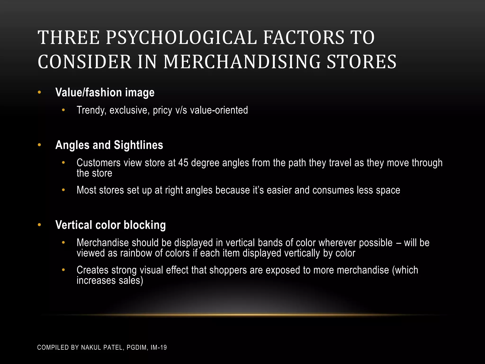 THREE PSYCHOLOGICAL FACTORS TO
CONSIDER IN MERCHANDISING STORES
•    Value/fashion image
       •   Trendy, exclusive, pricy v/s value-oriented


•    Angles and Sightlines
       •   Customers view store at 45 degree angles from the path they travel as they move through
           the store
       •   Most stores set up at right angles because it’s easier and consumes less space


•    Vertical color blocking
       •   Merchandise should be displayed in vertical bands of color wherever possible – will be
           viewed as rainbow of colors if each item displayed vertically by color
       •   Creates strong visual effect that shoppers are exposed to more merchandise (which
           increases sales)




COMPILED BY NAKUL PATEL, PGDIM, IM -19
 