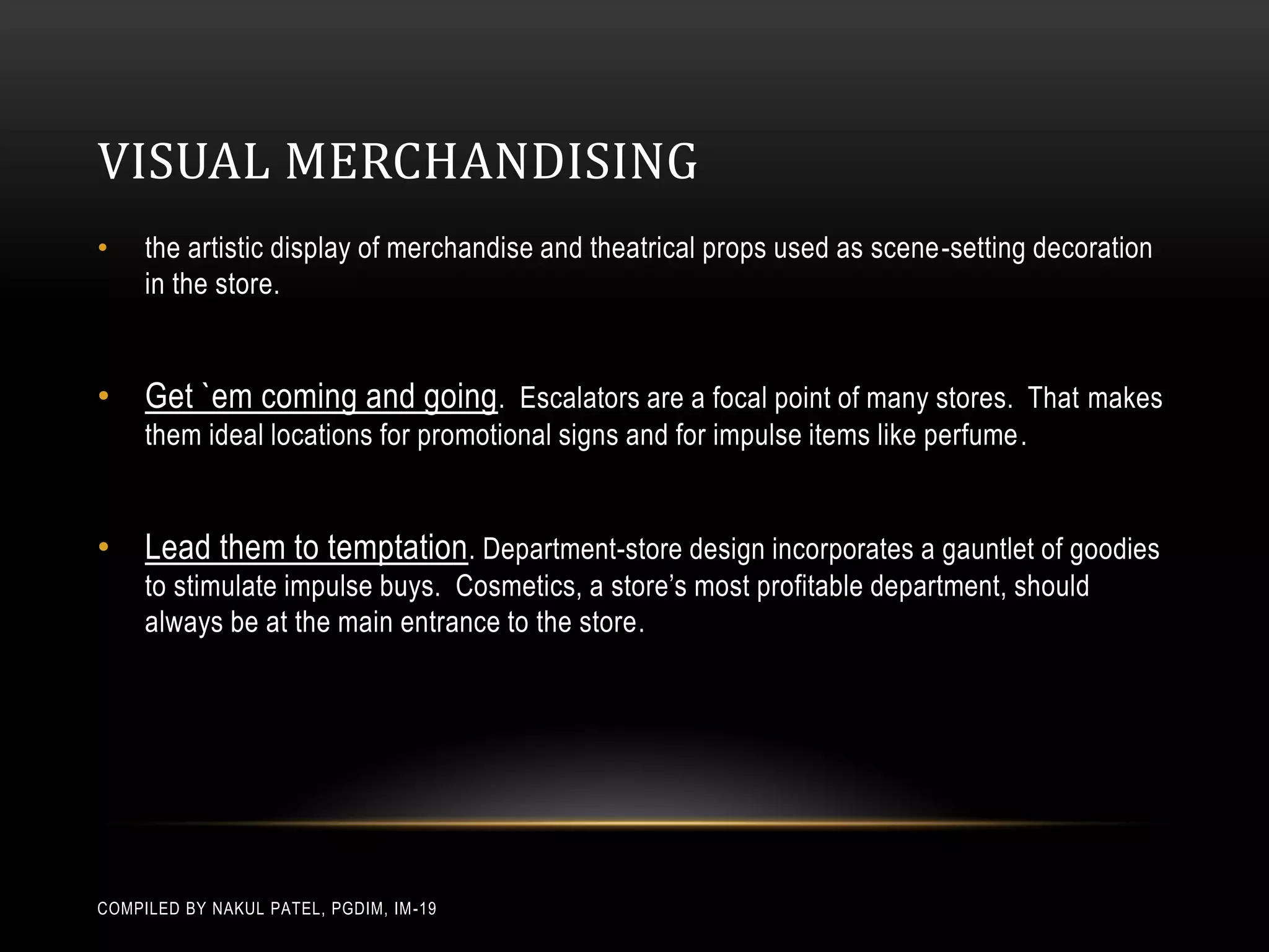 VISUAL MERCHANDISING
•    the artistic display of merchandise and theatrical props used as scene-setting decoration
     in the store.


• Get `em coming and going . Escalators are a focal point of many stores. That makes
     them ideal locations for promotional signs and for impulse items like perfume.


• Lead them to temptation. Department-store design incorporates a gauntlet of goodies
     to stimulate impulse buys. Cosmetics, a store’s most profitable department, should
     always be at the main entrance to the store.




COMPILED BY NAKUL PATEL, PGDIM, IM -19
 