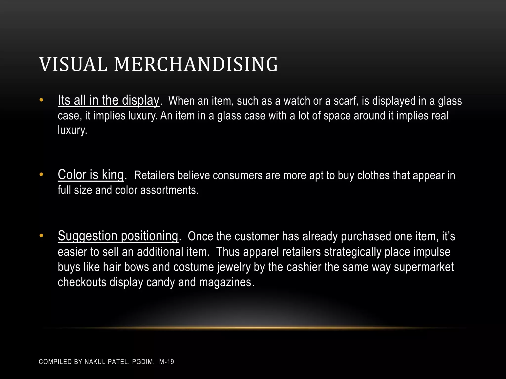VISUAL MERCHANDISING
• Its all in the display . When an item, such as a watch or a scarf, is displayed in a glass
     case, it implies luxury. An item in a glass case with a lot of space around it implies real
     luxury.


• Color is king. Retailers believe consumers are more apt to buy clothes that appear in
     full size and color assortments.


• Suggestion positioning. Once the customer has already purchased one item, it’s
     easier to sell an additional item. Thus apparel retailers strategically place impulse
     buys like hair bows and costume jewelry by the cashier the same way supermarket
     checkouts display candy and magazines.




COMPILED BY NAKUL PATEL, PGDIM, IM -19
 