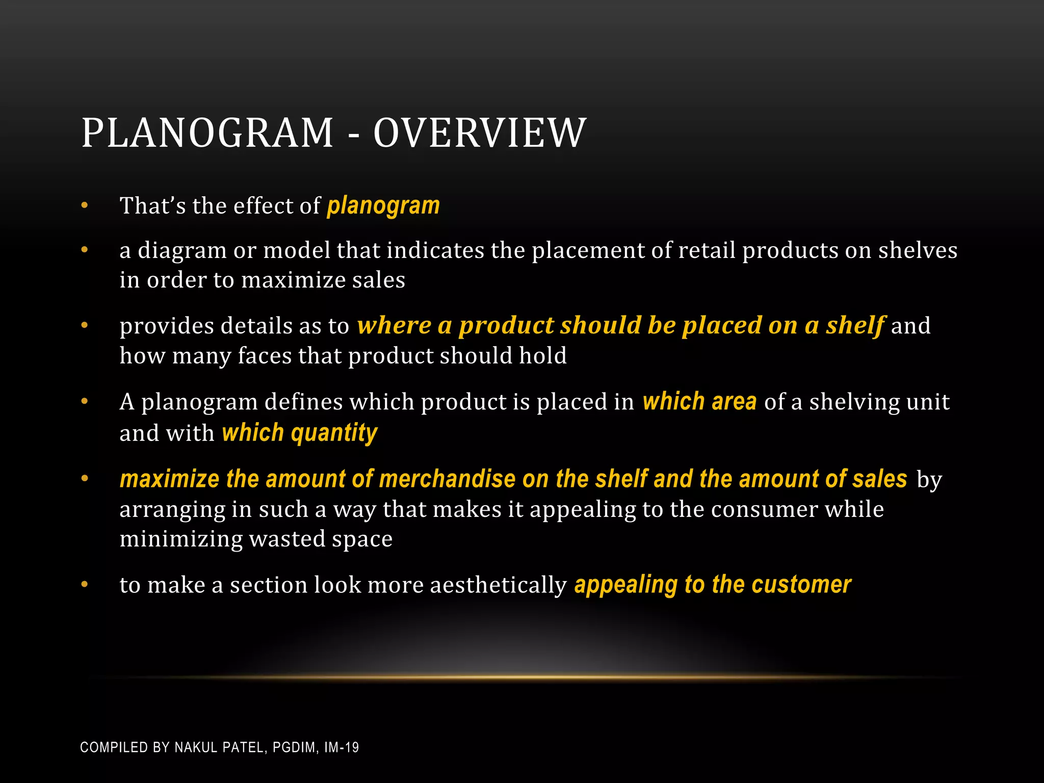 PLANOGRAM - OVERVIEW
•    That’s the effect of planogram
•    a diagram or model that indicates the placement of retail products on shelves
     in order to maximize sales
•    provides details as to where a product should be placed on a shelf and
     how many faces that product should hold
•    A planogram defines which product is placed in which area of a shelving unit
     and with which quantity
•    maximize the amount of merchandise on the shelf and the amount of sales by
     arranging in such a way that makes it appealing to the consumer while
     minimizing wasted space
•    to make a section look more aesthetically appealing to the customer




COMPILED BY NAKUL PATEL, PGDIM, IM -19
 