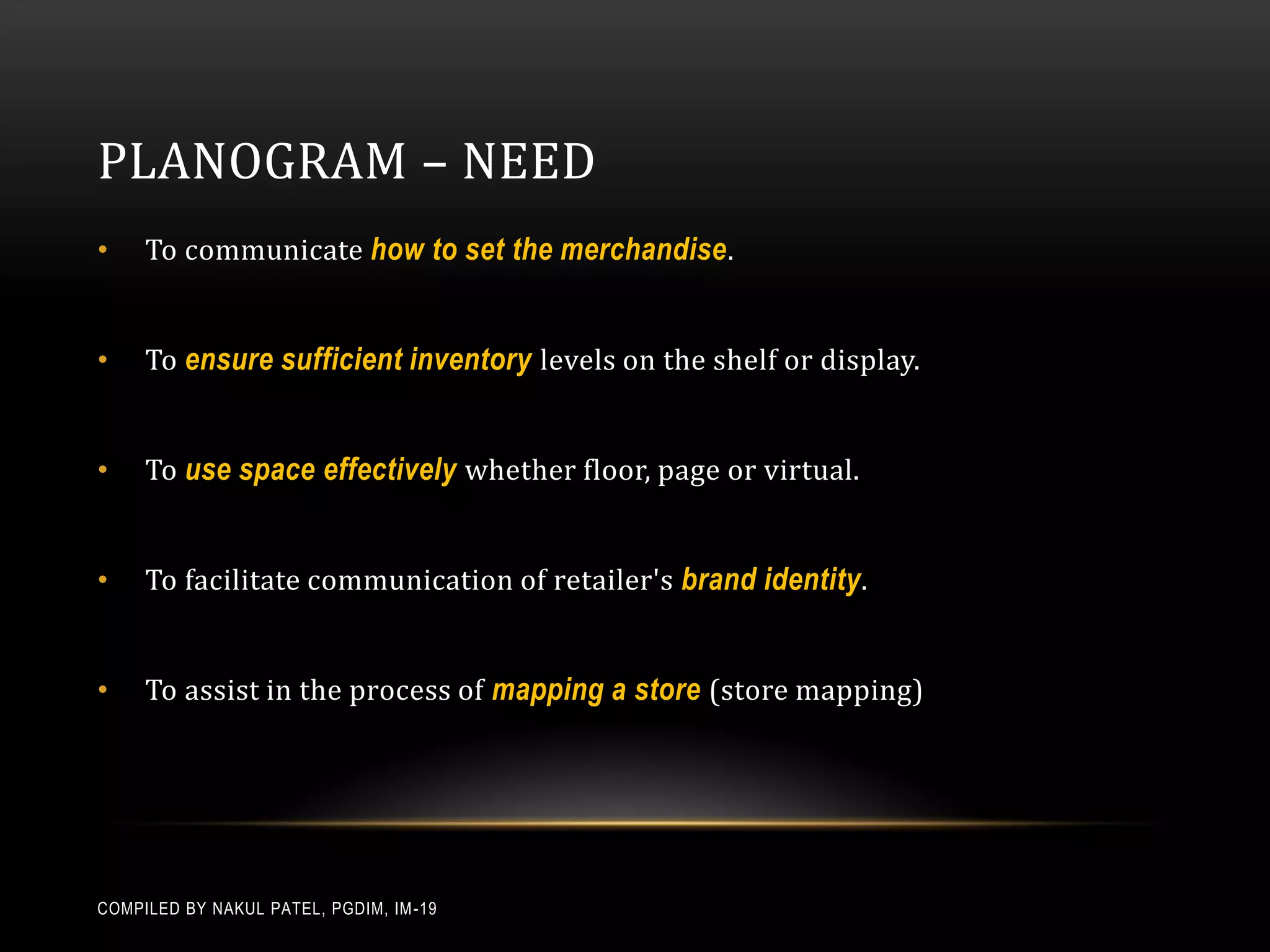 PLANOGRAM – NEED
•    To communicate how to set the merchandise .


•    To ensure sufficient inventory levels on the shelf or display.


•    To use space effectively whether floor, page or virtual.


•    To facilitate communication of retailer's brand identity .


•    To assist in the process of mapping a store (store mapping)




COMPILED BY NAKUL PATEL, PGDIM, IM -19
 