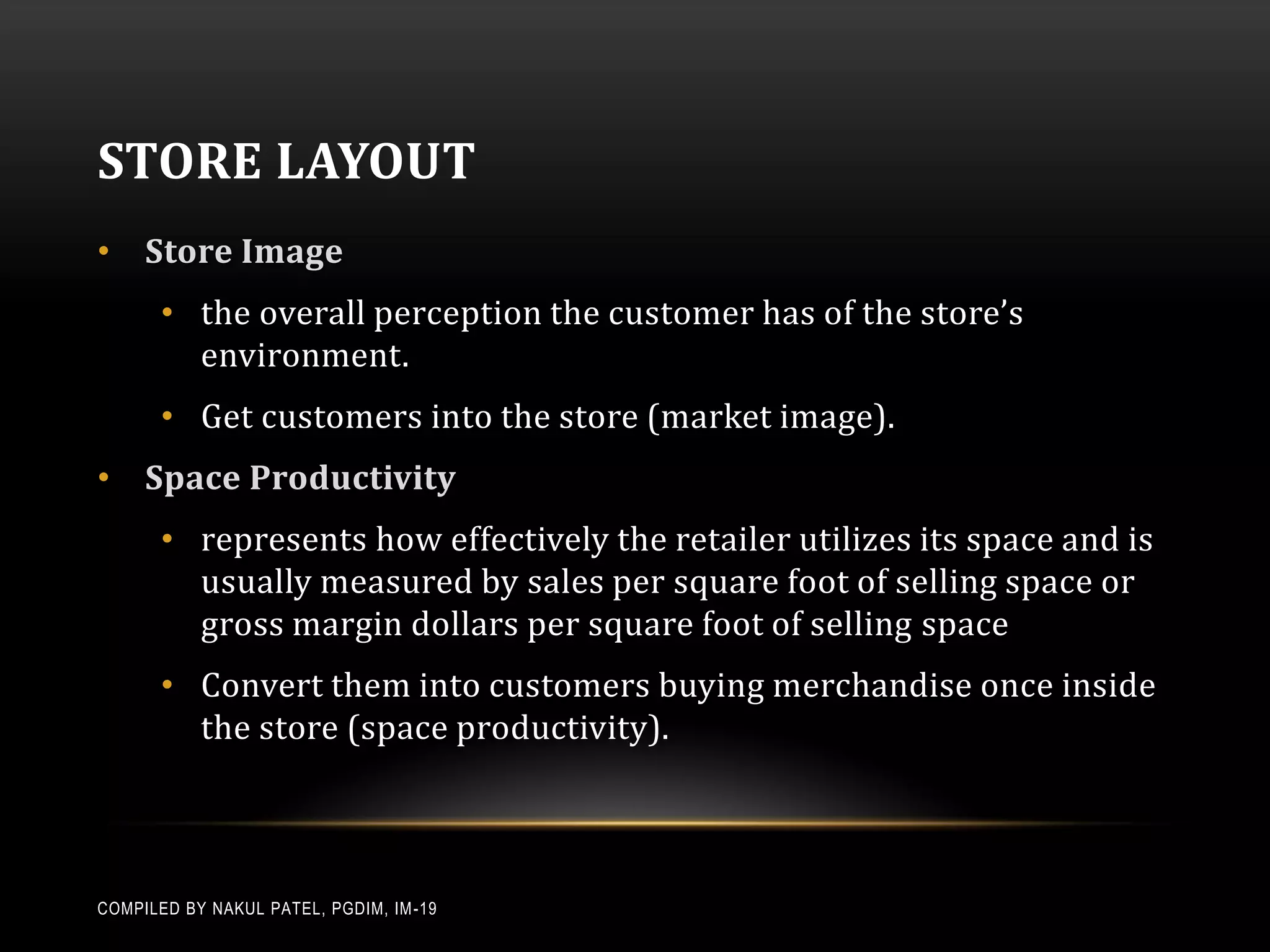 STORE LAYOUT
• Store Image
       • the overall perception the customer has of the store’s
         environment.
       • Get customers into the store (market image).
• Space Productivity
       • represents how effectively the retailer utilizes its space and is
         usually measured by sales per square foot of selling space or
         gross margin dollars per square foot of selling space
       • Convert them into customers buying merchandise once inside
         the store (space productivity).



COMPILED BY NAKUL PATEL, PGDIM, IM -19
 