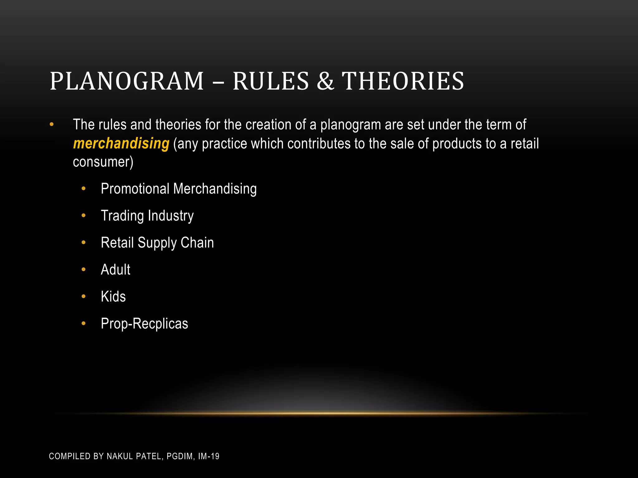 PLANOGRAM – RULES & THEORIES
•    The rules and theories for the creation of a planogram are set under the term of
     merchandising (any practice which contributes to the sale of products to a retail
     consumer)
       • Promotional Merchandising
       • Trading Industry
       • Retail Supply Chain
       • Adult
       • Kids
       • Prop-Recplicas




COMPILED BY NAKUL PATEL, PGDIM, IM -19
 