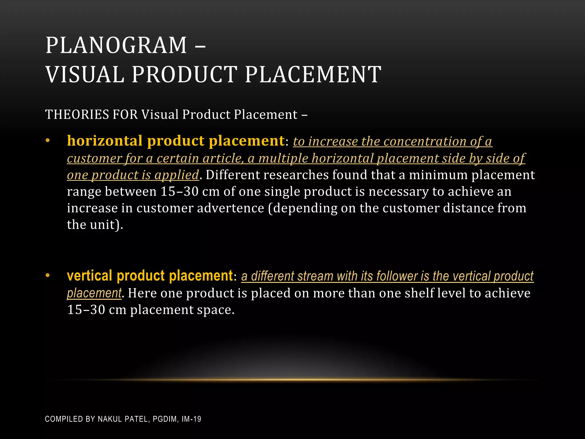 PLANOGRAM –
VISUAL PRODUCT PLACEMENT
THEORIES FOR Visual Product Placement –
•    horizontal product placement : to increase the concentration of a
     customer for a certain article, a multiple horizontal placement side by side of
     one product is applied. Different researches found that a minimum placement
     range between 15–30 cm of one single product is necessary to achieve an
     increase in customer advertence (depending on the customer distance from
     the unit).


•    vertical product placement : a different stream with its follower is the vertical product
     placement. Here one product is placed on more than one shelf level to achieve
     15–30 cm placement space.




COMPILED BY NAKUL PATEL, PGDIM, IM -19
 