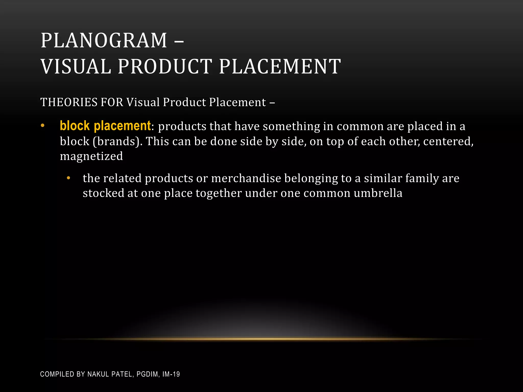 PLANOGRAM –
VISUAL PRODUCT PLACEMENT
THEORIES FOR Visual Product Placement –
•    block placement: products that have something in common are placed in a
     block (brands). This can be done side by side, on top of each other, centered,
     magnetized
       • the related products or merchandise belonging to a similar family are
         stocked at one place together under one common umbrella




COMPILED BY NAKUL PATEL, PGDIM, IM -19
 