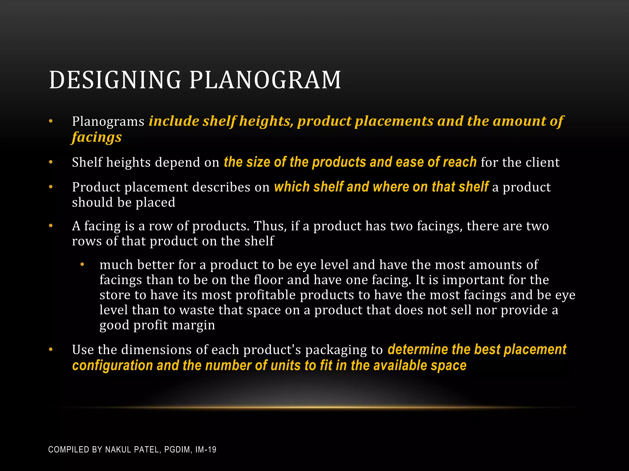 DESIGNING PLANOGRAM
•    Planograms include shelf heights, product placements and the amount of
     facings
•    Shelf heights depend on the size of the products and ease of reach for the client
•    Product placement describes on which shelf and where on that shelf a product
     should be placed
•    A facing is a row of products. Thus, if a product has two facings, there are two
     rows of that product on the shelf
       •   much better for a product to be eye level and have the most amounts of
           facings than to be on the floor and have one facing. It is important for the
           store to have its most profitable products to have the most facings and be eye
           level than to waste that space on a product that does not sell nor provide a
           good profit margin
•    Use the dimensions of each product's packaging to determine the best placement
     configuration and the number of units to fit in the available space




COMPILED BY NAKUL PATEL, PGDIM, IM -19
 