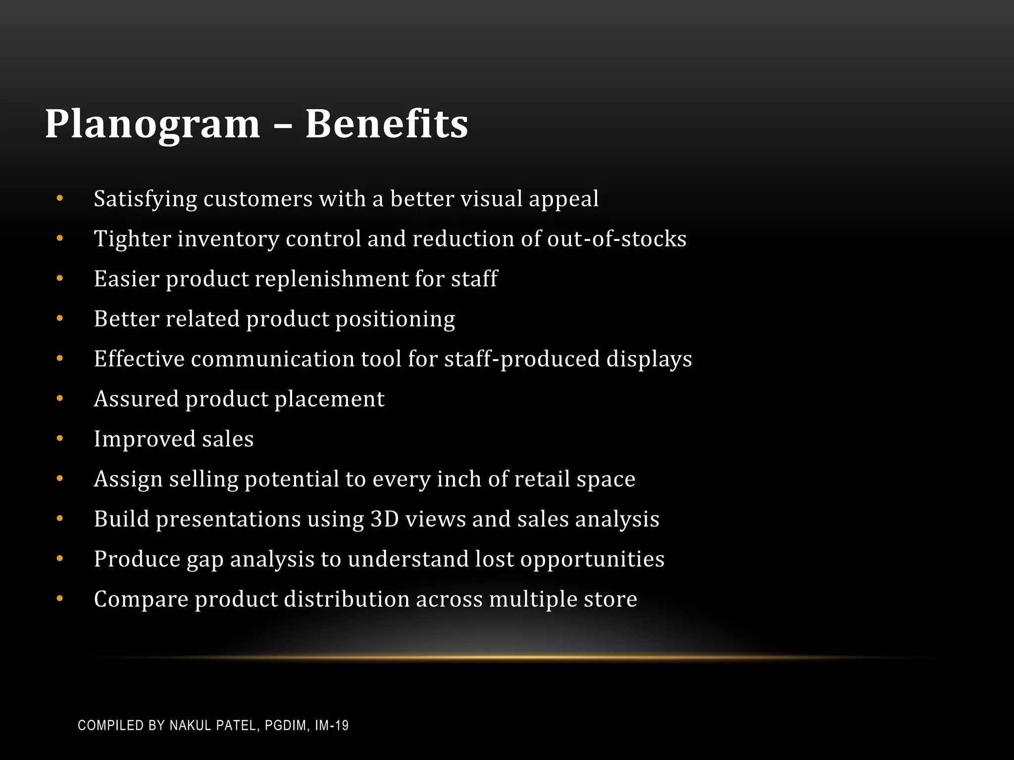 Planogram – Benefits
•     Satisfying customers with a better visual appeal
•     Tighter inventory control and reduction of out-of-stocks
•     Easier product replenishment for staff
•     Better related product positioning
•     Effective communication tool for staff-produced displays
•     Assured product placement
•     Improved sales
•     Assign selling potential to every inch of retail space
•     Build presentations using 3D views and sales analysis
•     Produce gap analysis to understand lost opportunities
•     Compare product distribution across multiple store




    COMPILED BY NAKUL PATEL, PGDIM, IM -19
 