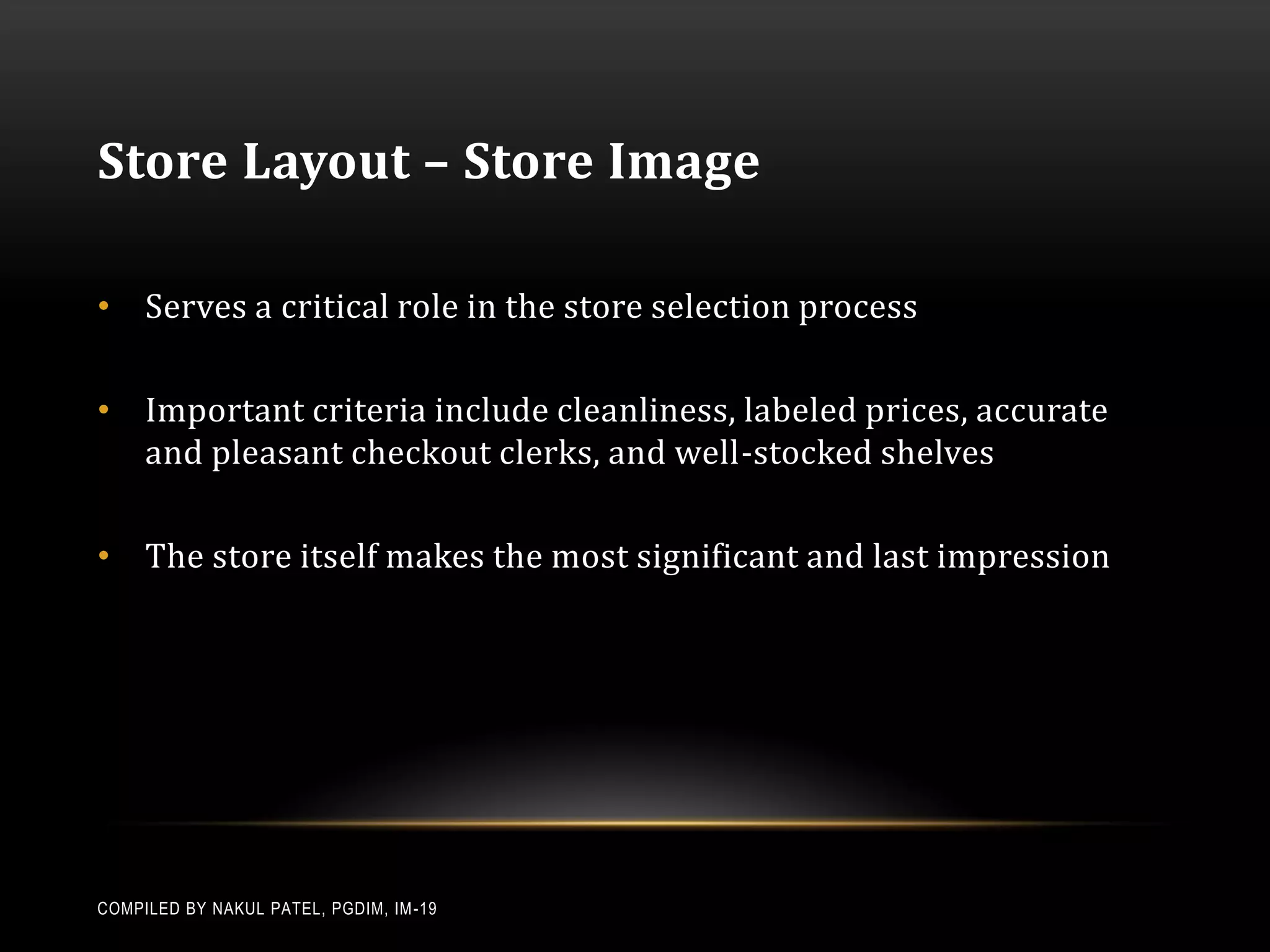 Store Layout – Store Image

• Serves a critical role in the store selection process

• Important criteria include cleanliness, labeled prices, accurate
  and pleasant checkout clerks, and well-stocked shelves

• The store itself makes the most significant and last impression




COMPILED BY NAKUL PATEL, PGDIM, IM -19
 