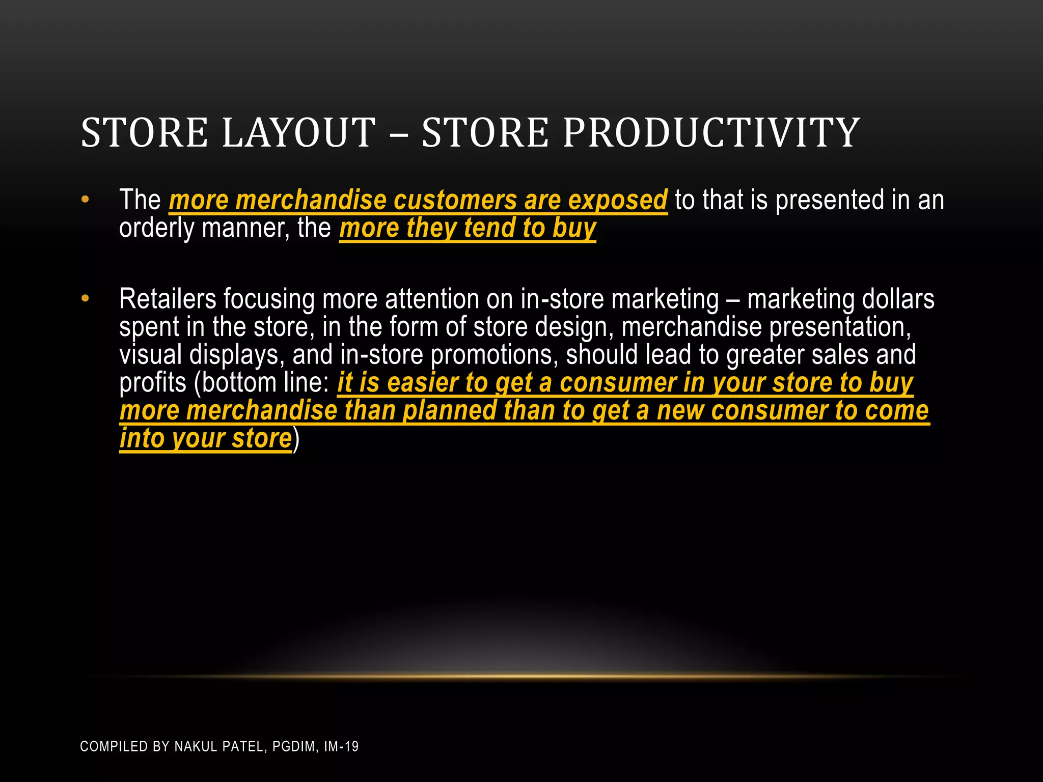 STORE LAYOUT – STORE PRODUCTIVITY
• The more merchandise customers are exposed to that is presented in an
  orderly manner, the more they tend to buy

• Retailers focusing more attention on in-store marketing – marketing dollars
  spent in the store, in the form of store design, merchandise presentation,
  visual displays, and in-store promotions, should lead to greater sales and
  profits (bottom line: it is easier to get a consumer in your store to buy
  more merchandise than planned than to get a new consumer to come
  into your store)




COMPILED BY NAKUL PATEL, PGDIM, IM -19
 