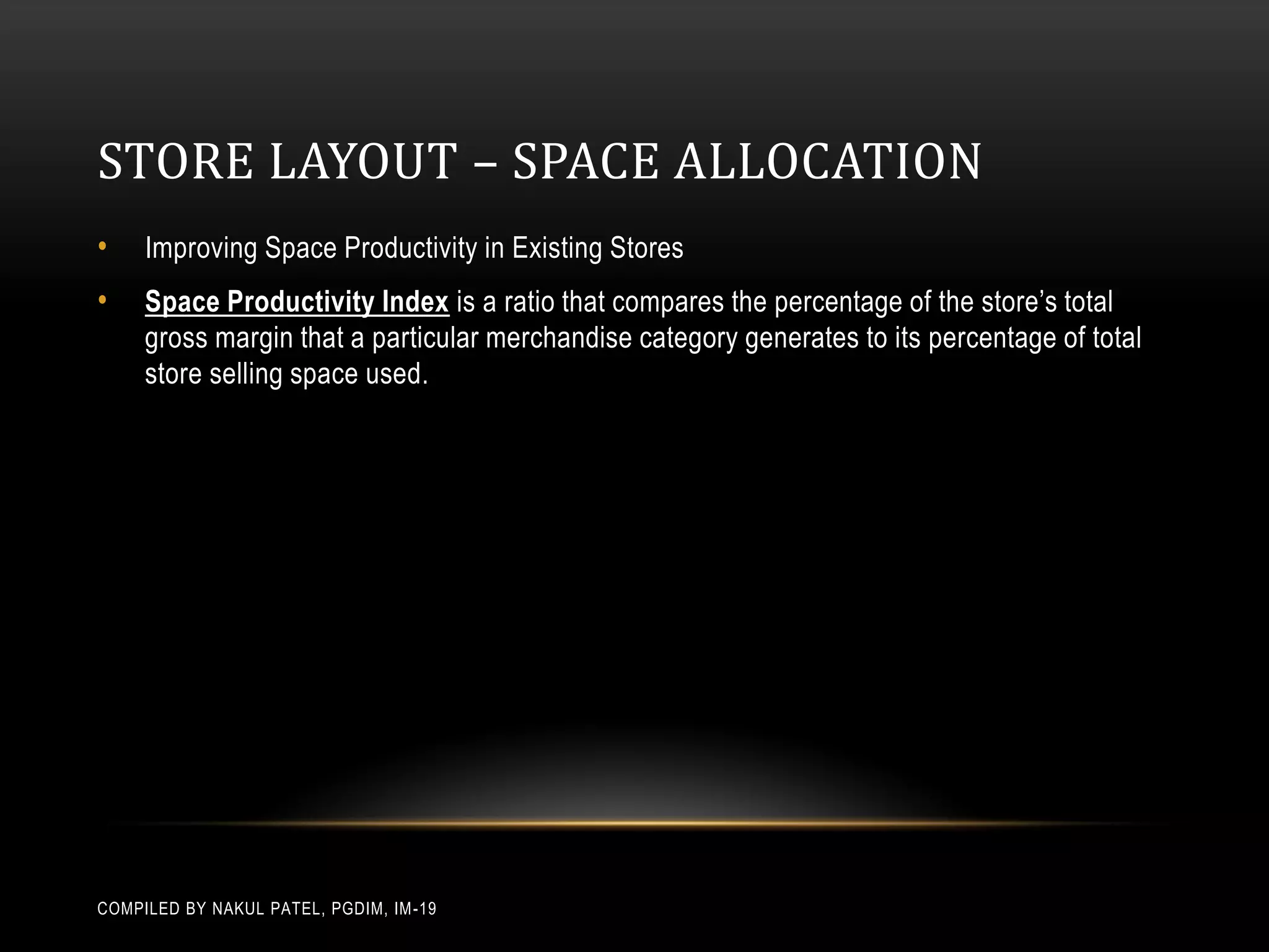 STORE LAYOUT – SPACE ALLOCATION
•    Improving Space Productivity in Existing Stores
•    Space Productivity Index is a ratio that compares the percentage of the store’s total
     gross margin that a particular merchandise category generates to its percentage of total
     store selling space used.




COMPILED BY NAKUL PATEL, PGDIM, IM -19
 