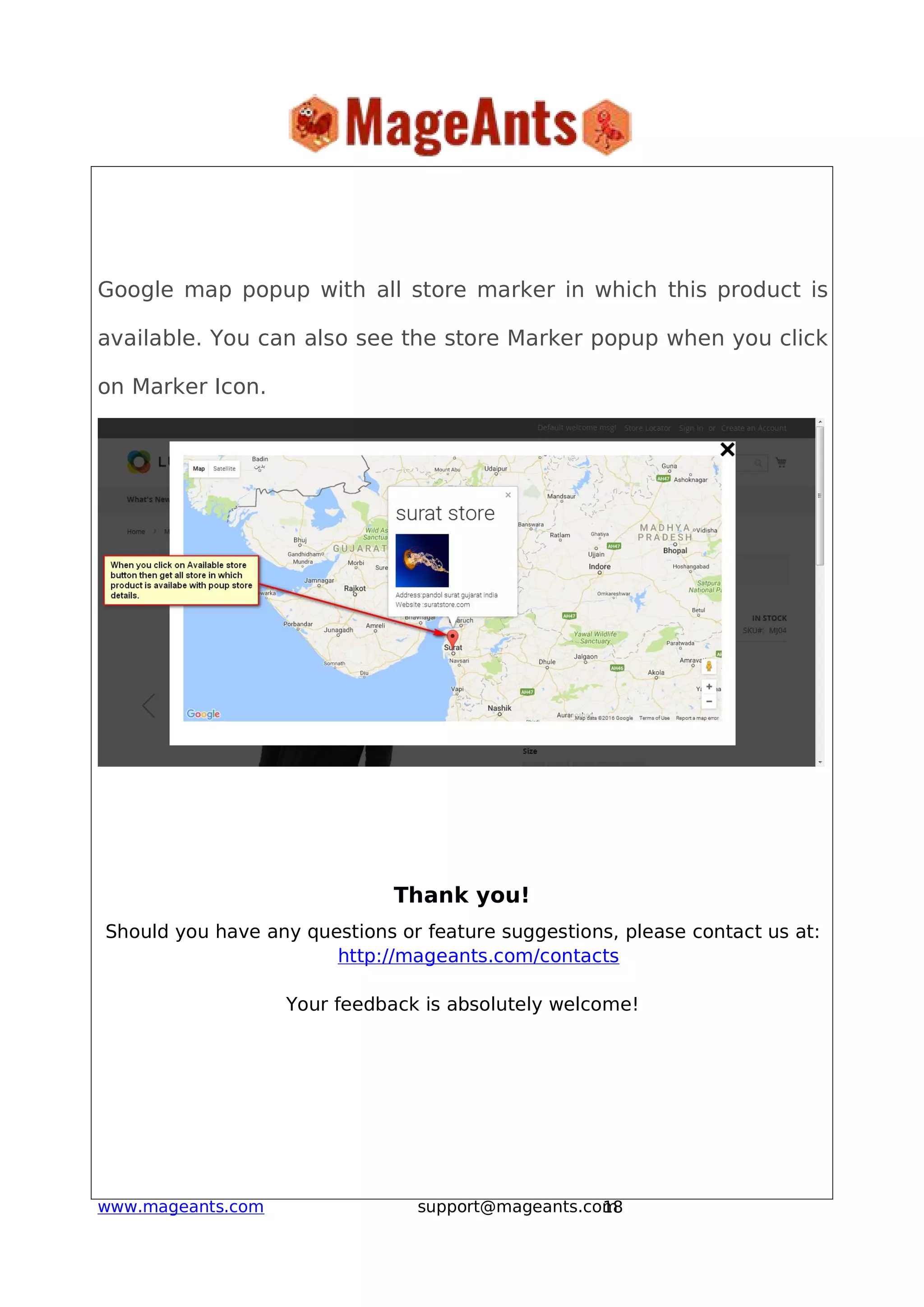 18www.mageants.com support@mageants.com
Google map popup with all store marker in which this product is
available. You can also see the store Marker popup when you click
on Marker Icon.
Thank you!
Should you have any questions or feature suggestions, please contact us at:
http://mageants.com/contacts
Your feedback is absolutely welcome!
 