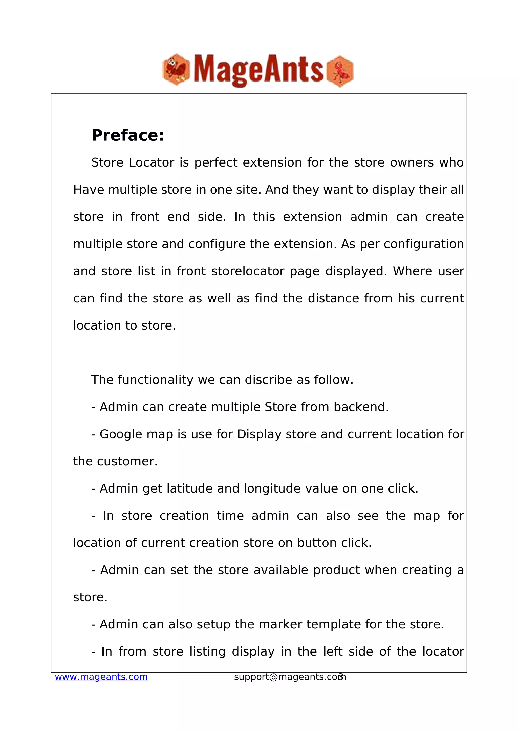 3www.mageants.com support@mageants.com
Preface:
Store Locator is perfect extension for the store owners who
Have multiple store in one site. And they want to display their all
store in front end side. In this extension admin can create
multiple store and configure the extension. As per configuration
and store list in front storelocator page displayed. Where user
can find the store as well as find the distance from his current
location to store.
The functionality we can discribe as follow.
- Admin can create multiple Store from backend.
- Google map is use for Display store and current location for
the customer.
- Admin get latitude and longitude value on one click.
- In store creation time admin can also see the map for
location of current creation store on button click.
- Admin can set the store available product when creating a
store.
- Admin can also setup the marker template for the store.
- In from store listing display in the left side of the locator
 