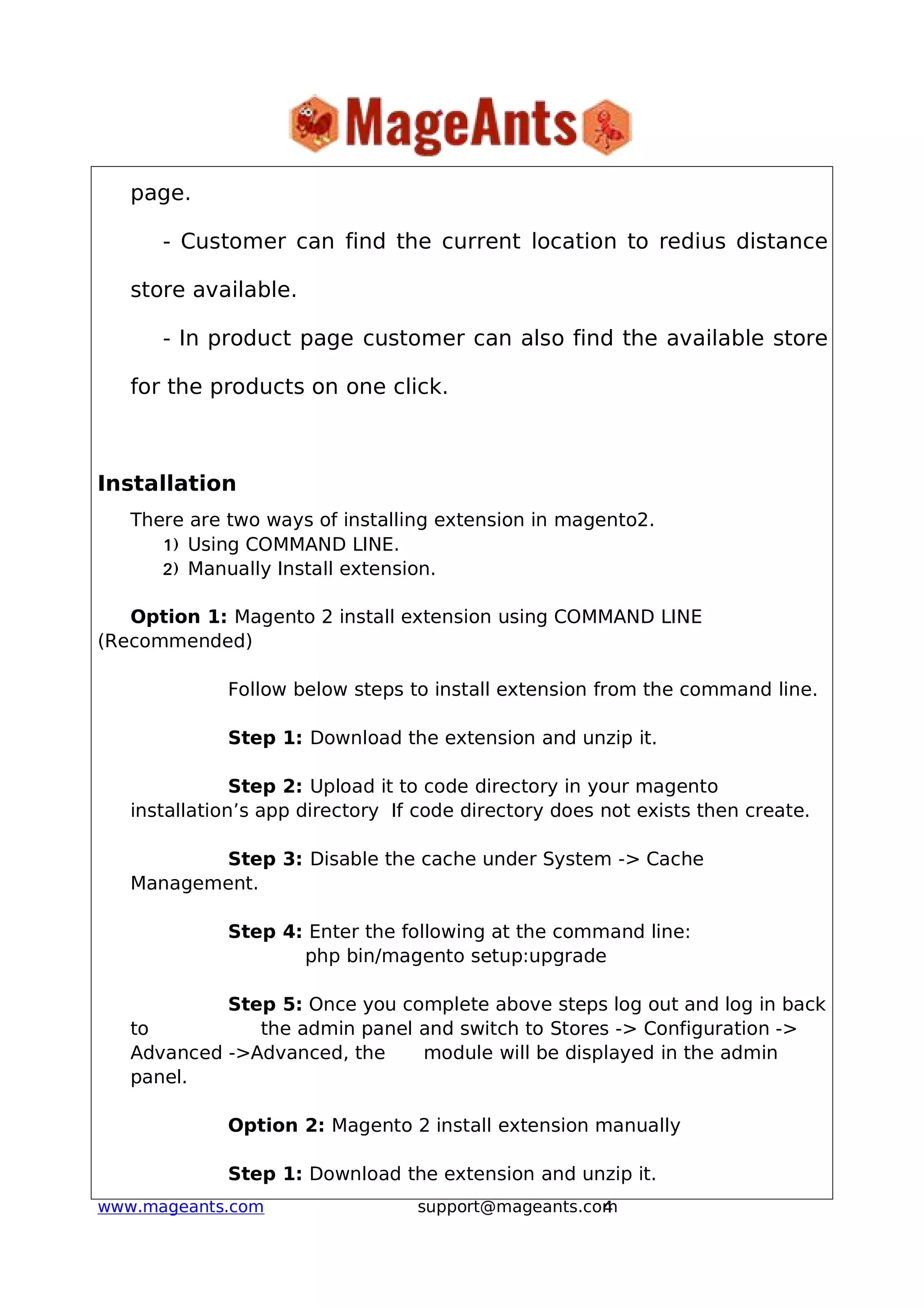 4www.mageants.com support@mageants.com
page.
- Customer can find the current location to redius distance
store available.
- In product page customer can also find the available store
for the products on one click.
Installation
There are two ways of installing extension in magento2.
1) Using COMMAND LINE.
2) Manually Install extension.
Option 1: Magento 2 install extension using COMMAND LINE
(Recommended)
Follow below steps to install extension from the command line.
Step 1: Download the extension and unzip it.
Step 2: Upload it to code directory in your magento
installation’s app directory If code directory does not exists then create.
Step 3: Disable the cache under System -> Cache
Management.
Step 4: Enter the following at the command line:
php bin/magento setup:upgrade
Step 5: Once you complete above steps log out and log in back
to the admin panel and switch to Stores -> Configuration ->
Advanced ->Advanced, the module will be displayed in the admin
panel.
Option 2: Magento 2 install extension manually
Step 1: Download the extension and unzip it.
 