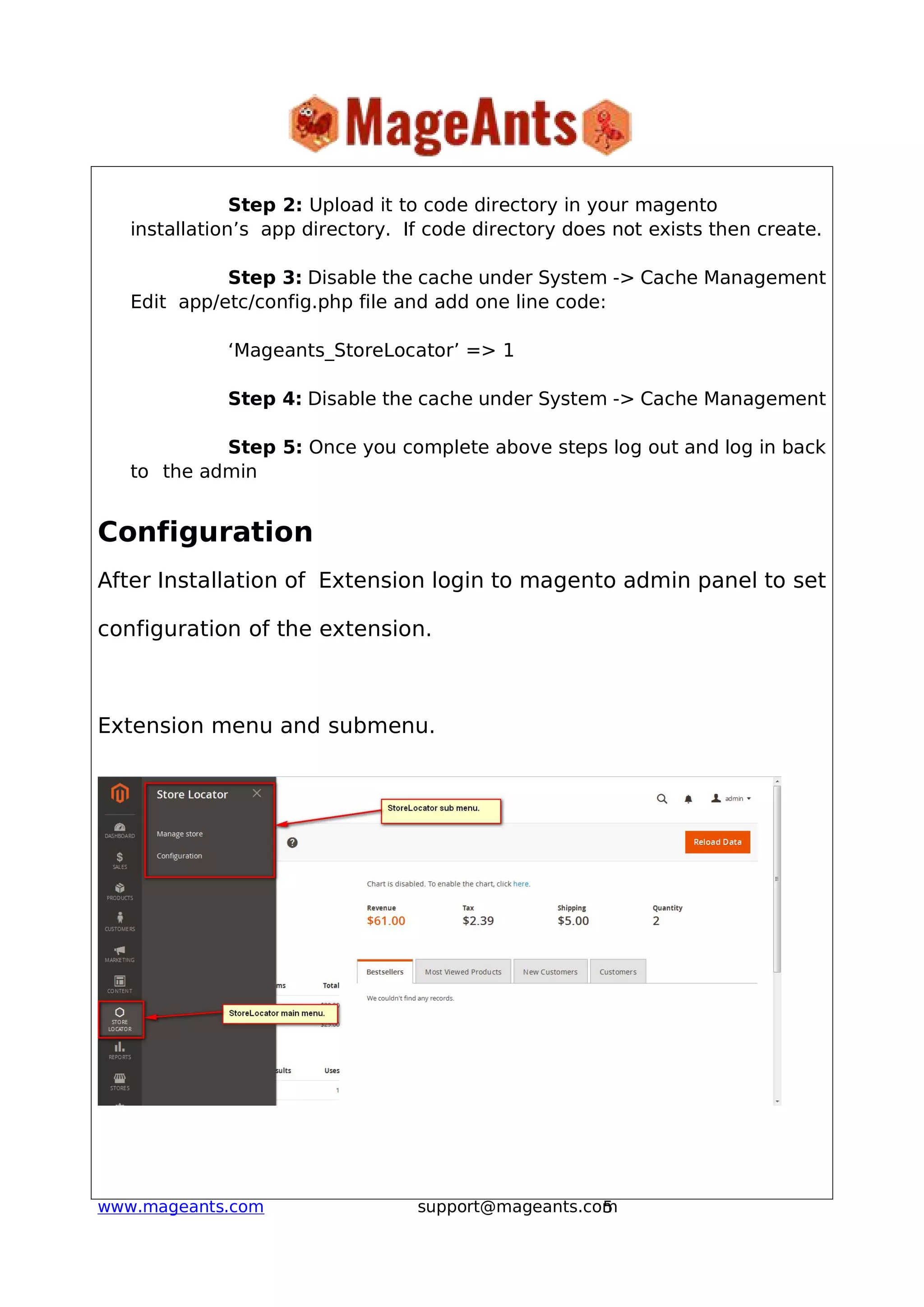 5www.mageants.com support@mageants.com
Step 2: Upload it to code directory in your magento
installation’s app directory. If code directory does not exists then create.
Step 3: Disable the cache under System -> Cache Management
Edit app/etc/config.php file and add one line code:
‘Mageants_StoreLocator’ => 1
Step 4: Disable the cache under System -> Cache Management
Step 5: Once you complete above steps log out and log in back
to the admin
Configuration
After Installation of Extension login to magento admin panel to set
configuration of the extension.
Extension menu and submenu.
 