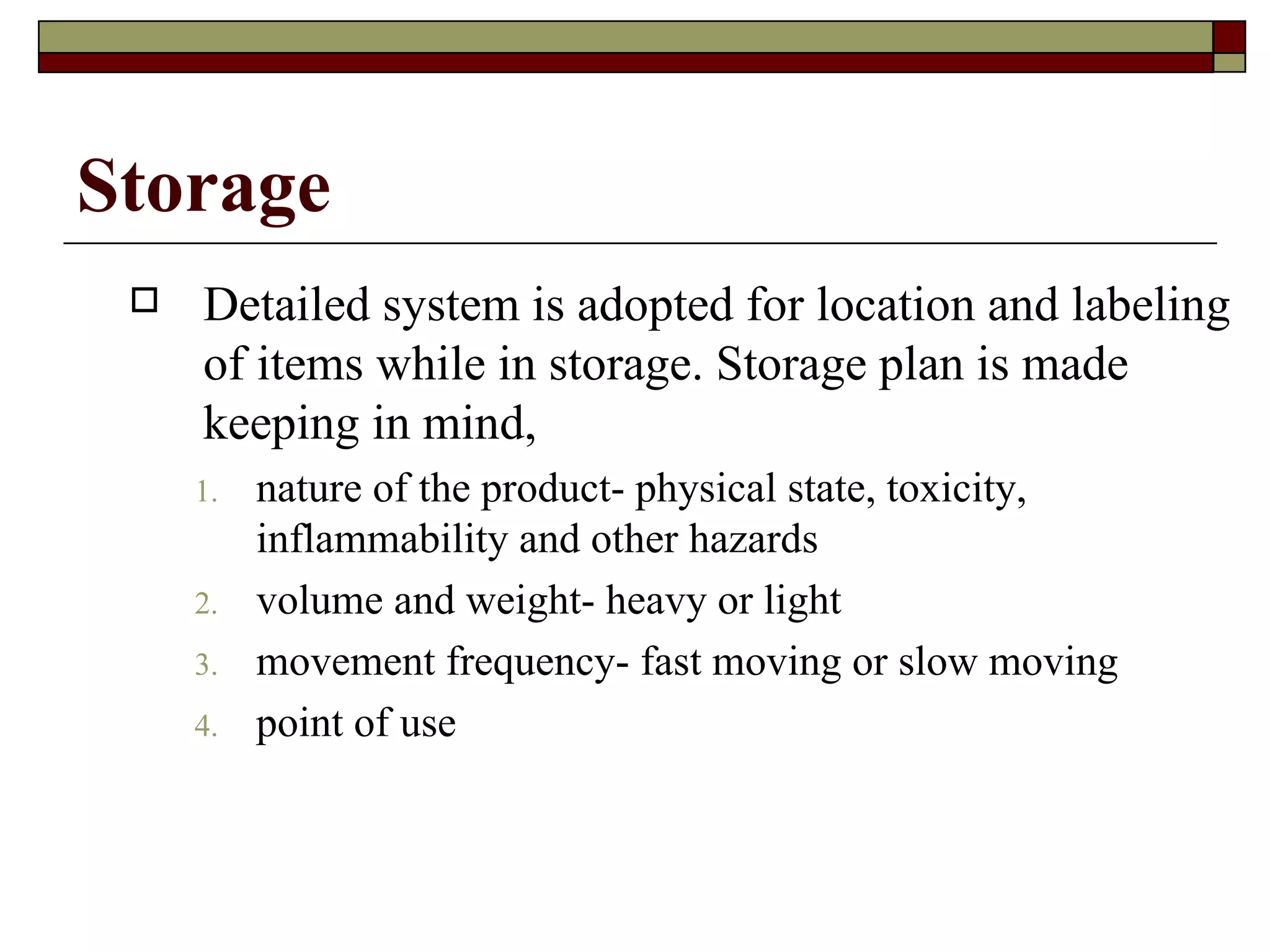 Storage
    Detailed system is adopted for location and labeling
     of items while in storage. Storage plan is made
     keeping in mind,
     1.   nature of the product- physical state, toxicity,
          inflammability and other hazards
     2.   volume and weight- heavy or light
     3.   movement frequency- fast moving or slow moving
     4.   point of use
 