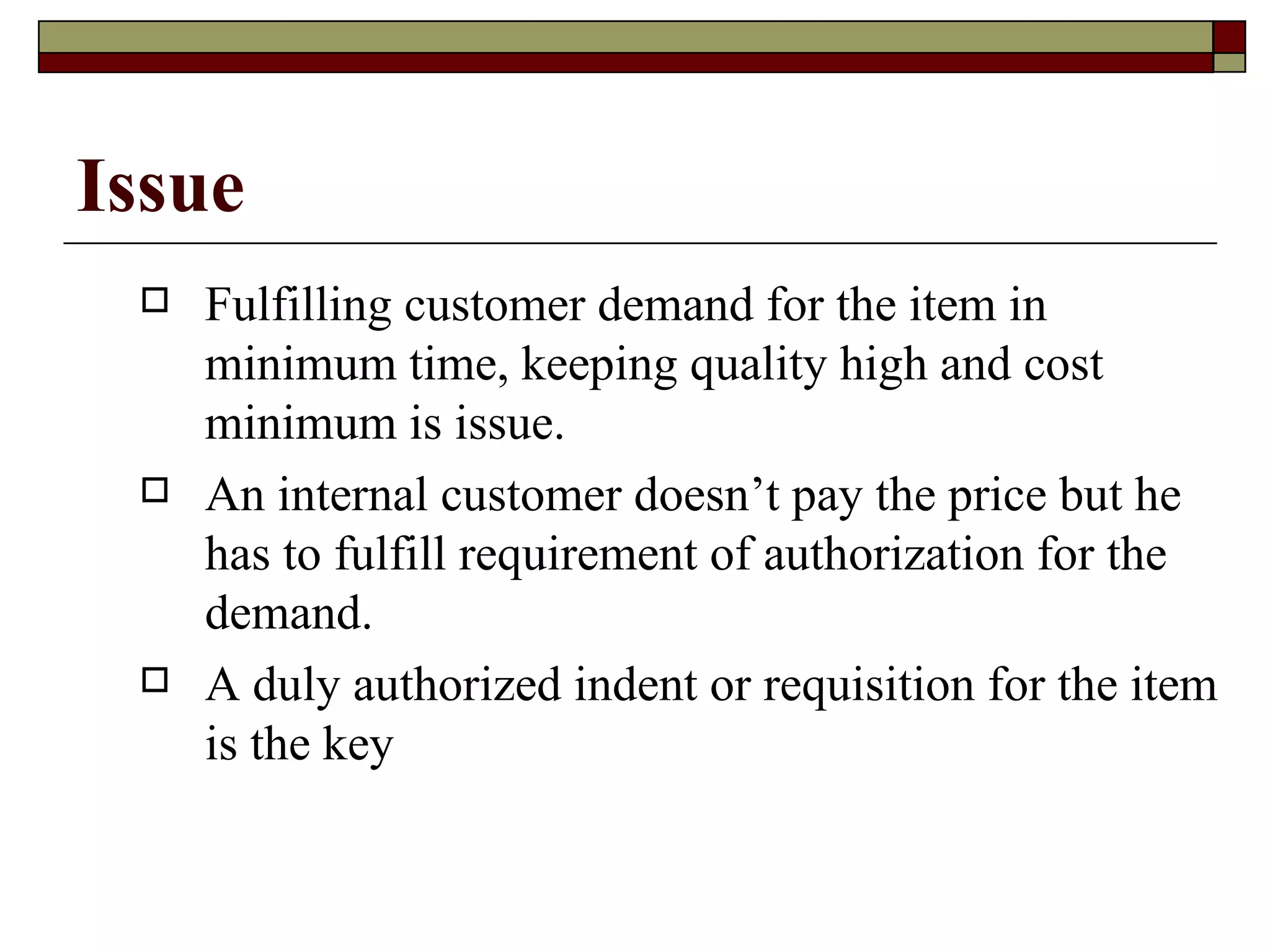Issue
    Fulfilling customer demand for the item in
     minimum time, keeping quality high and cost
     minimum is issue.
    An internal customer doesn’t pay the price but he
     has to fulfill requirement of authorization for the
     demand.
    A duly authorized indent or requisition for the item
     is the key
 