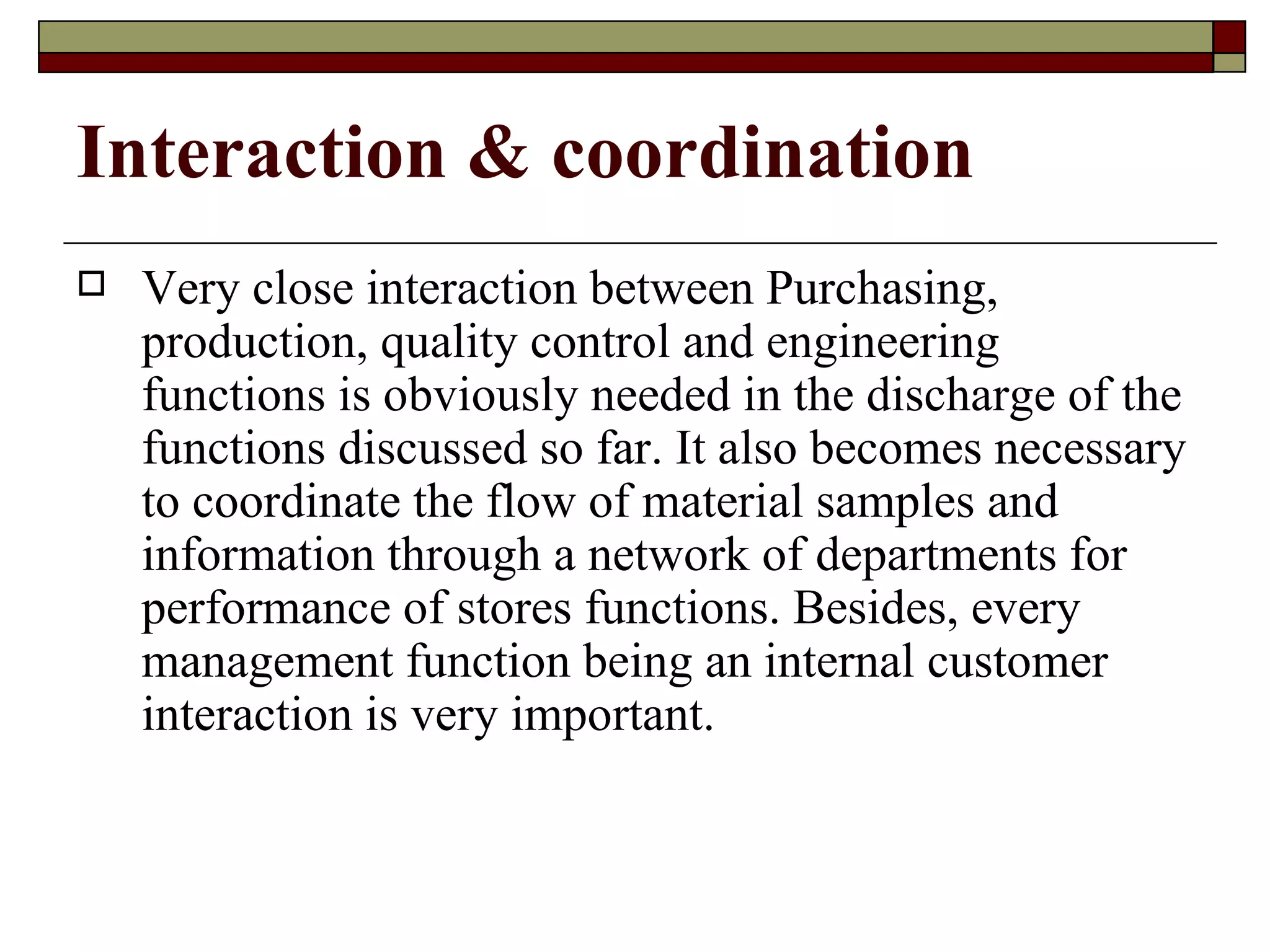 Interaction & coordination
   Very close interaction between Purchasing,
    production, quality control and engineering
    functions is obviously needed in the discharge of the
    functions discussed so far. It also becomes necessary
    to coordinate the flow of material samples and
    information through a network of departments for
    performance of stores functions. Besides, every
    management function being an internal customer
    interaction is very important.
 