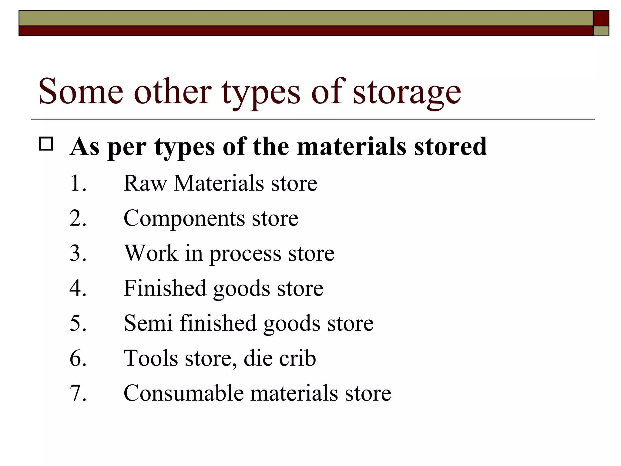 Some other types of storage
   As per types of the materials stored
    1.   Raw Materials store
    2.   Components store
    3.   Work in process store
    4.   Finished goods store
    5.   Semi finished goods store
    6.   Tools store, die crib
    7.   Consumable materials store
 