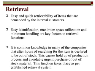 Retrieval
   Easy and quick retrievability of items that are
    demanded by the internal customers.

   Easy identification, maximum space utilization and
    minimum handling are key factors to retrieval
    functions.

   It is common knowledge in many of the companies
    that after hours of searching for the item is declared
    to be out of stock. This causes hold up of production
    process and avoidable urgent purchase of out of
    stock material. This function takes place as per
    established retrieval system.
 