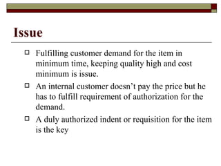 Issue
    Fulfilling customer demand for the item in
     minimum time, keeping quality high and cost
     minimum is issue.
    An internal customer doesn’t pay the price but he
     has to fulfill requirement of authorization for the
     demand.
    A duly authorized indent or requisition for the item
     is the key
 