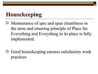 Housekeeping
   Maintenance of spic and span cleanliness in
    the store and ensuring principle of Place for
    Everything and Everything in its place is fully
    implemented.

   Good housekeeping ensures satisfactory work
    practices
 