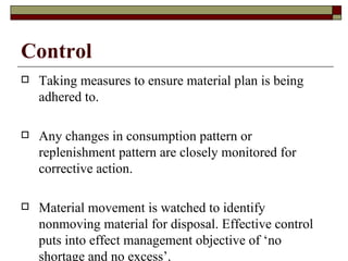 Control
   Taking measures to ensure material plan is being
    adhered to.

   Any changes in consumption pattern or
    replenishment pattern are closely monitored for
    corrective action.

   Material movement is watched to identify
    nonmoving material for disposal. Effective control
    puts into effect management objective of ‘no
    shortage and no excess’.
 