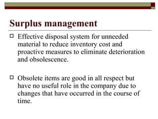 Surplus management
   Effective disposal system for unneeded
    material to reduce inventory cost and
    proactive measures to eliminate deterioration
    and obsolescence.

   Obsolete items are good in all respect but
    have no useful role in the company due to
    changes that have occurred in the course of
    time.
 