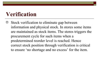 Verification
   Stock verification to eliminate gap between
    information and physical stock. In stores some items
    are maintained as stock items. The stores triggers the
    procurement cycle for such items when a
    predetermined reorder level is reached. Hence
    correct stock position through verification is critical
    to ensure ‘no shortage and no excess’ for the item.
 
