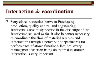 Interaction & coordination
   Very close interaction between Purchasing,
    production, quality control and engineering
    functions is obviously needed in the discharge of the
    functions discussed so far. It also becomes necessary
    to coordinate the flow of material samples and
    information through a network of departments for
    performance of stores functions. Besides, every
    management function being an internal customer
    interaction is very important.
 